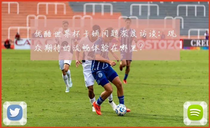 优酷世界杯卡顿问题深度访谈：观众期待的流畅体验在哪里？