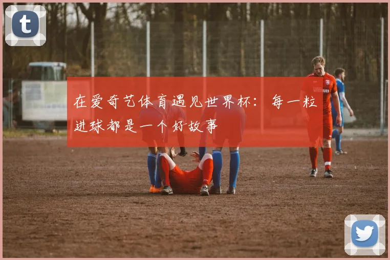 在爱奇艺体育遇见世界杯：每一粒进球都是一个好故事
