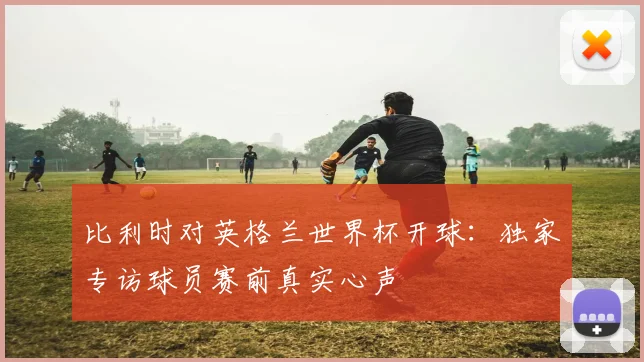 比利时对英格兰世界杯开球:独家专访球员赛前真实心声