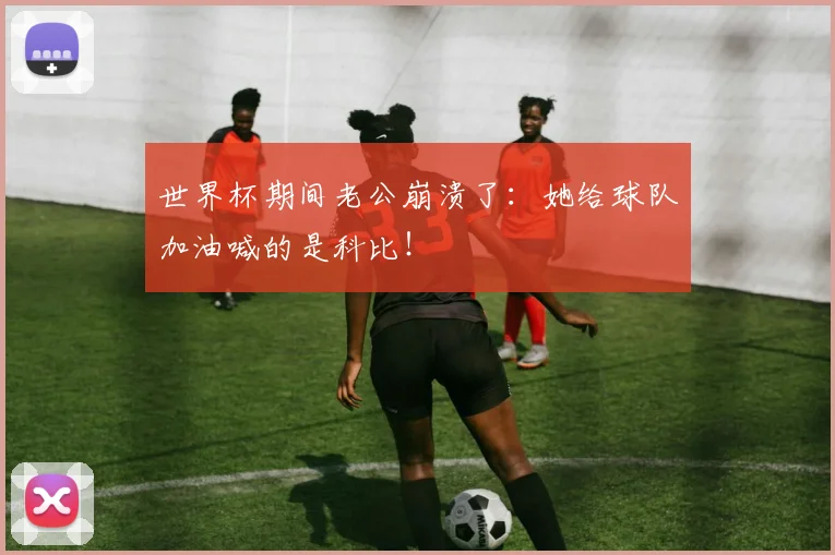 世界杯期间老公崩溃了:她给球队加油喊的是科比!