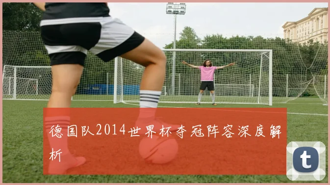 德国队2014世界杯夺冠阵容深度解析