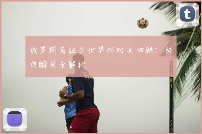 俄罗斯乌拉圭世界杯对决回顾：经典瞬间全解析