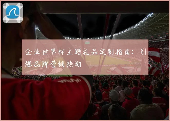 企业世界杯主题礼品定制指南:引爆品牌营销热潮