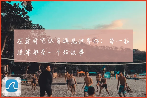 在爱奇艺体育遇见世界杯：每一粒进球都是一个好故事