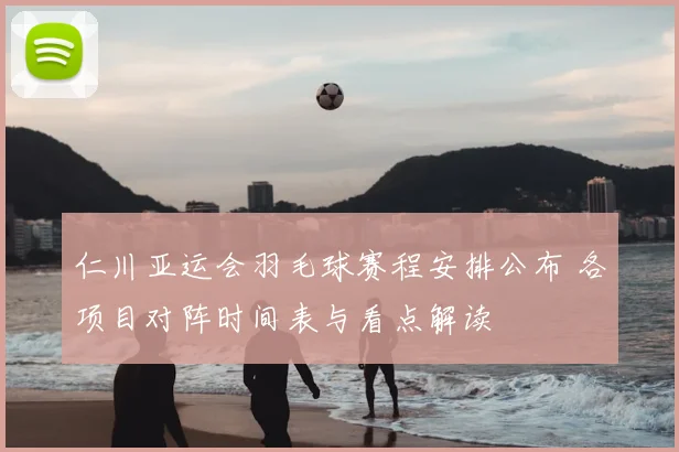 仁川亚运会羽毛球赛程安排公布 各项目对阵时间表与看点解读