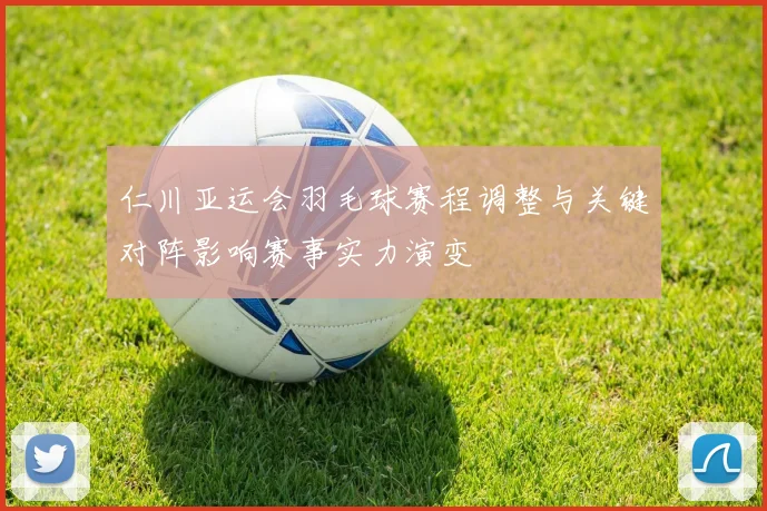 仁川亚运会羽毛球赛程调整与关键对阵影响赛事实力演变