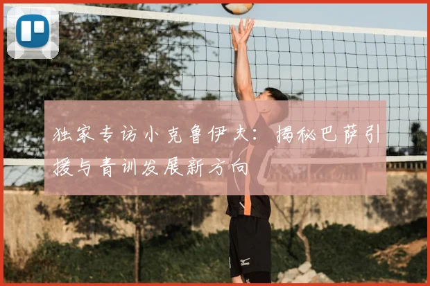 独家专访小克鲁伊夫:揭秘巴萨引援与青训发展新方向