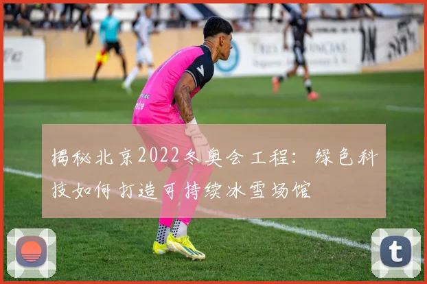揭秘北京2022冬奥会工程:绿色科技如何打造可持续冰雪场馆