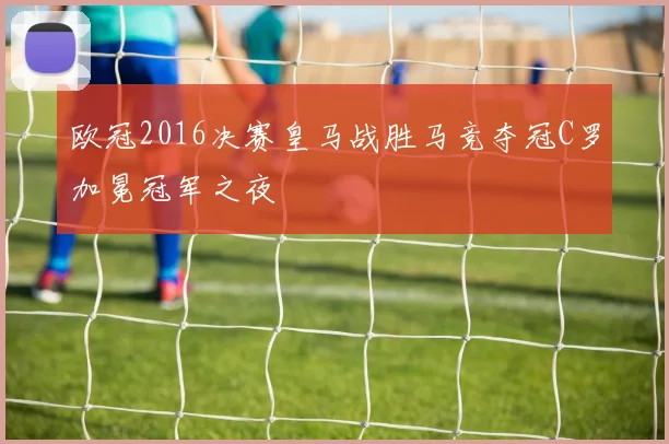 欧冠2016决赛皇马战胜马竞夺冠C罗加冕冠军之夜