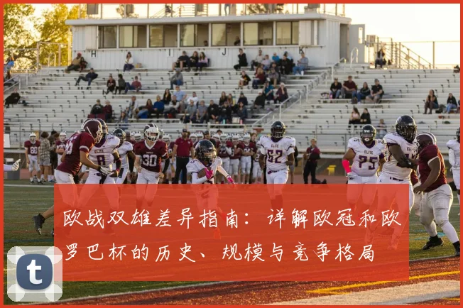 欧战双雄差异指南:详解欧冠和欧罗巴杯的历史、规模与竞争格局