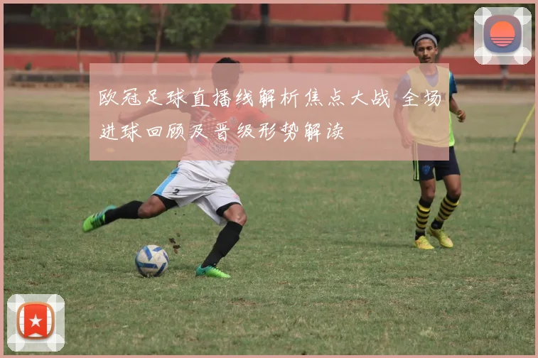 欧冠足球直播线解析焦点大战 全场进球回顾及晋级形势解读